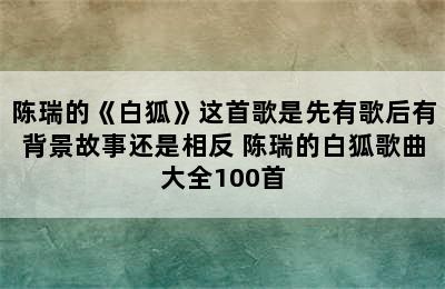 陈瑞的《白狐》这首歌是先有歌后有背景故事还是相反 陈瑞的白狐歌曲大全100首